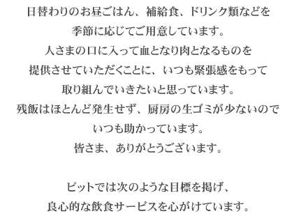 日替わりのお昼ごはん、補給食、ドリンク類などを季節に応じてご用意しています。アスリートの皆さまの血となり肉となるものを提供させていただくことに、いつも緊張感をもって取り組んでいきたいと思っています。今までのところ残飯はほとんど発生せず、厨房の生ゴミが少ないのでいつも助かっています。皆さま、ありがとうございます。ピットでは次のような目標を掲げ、良心的な飲食サービスを心がけています。