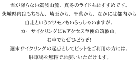 雪が降らない筑波山麓、真冬のライドもおすすめです。茨城県内はもちろん、埼玉から、千葉から、なかには都内から自走というツワモノもいらっしゃいますが、カーサイクリングにもアクセス至便の筑波山。お車でもぜひどうぞ！週末サイクリングの起点としてピットをご利用の方には、駐車場を無料でお使いいただけます。